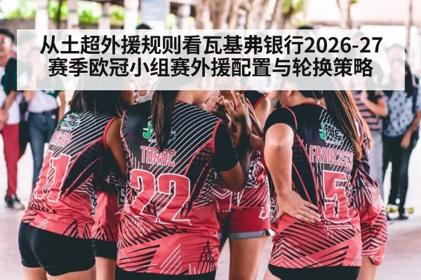从土超外援规则看瓦基弗银行2026-27赛季欧冠小组赛外援配置与轮换策略